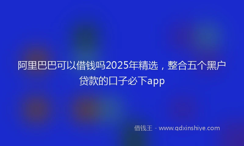 阿里巴巴可以借钱吗2025年精选，整合五个黑户贷款的口子必下app