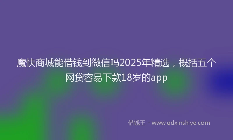 魔快商城能借钱到微信吗2025年精选，概括五个网贷容易下款18岁的app
