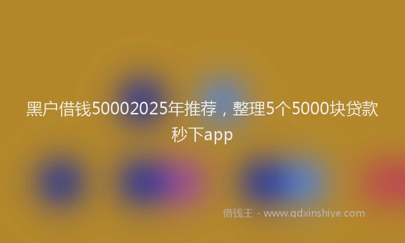 黑户借钱50002025年推荐，整理5个5000块贷款秒下app