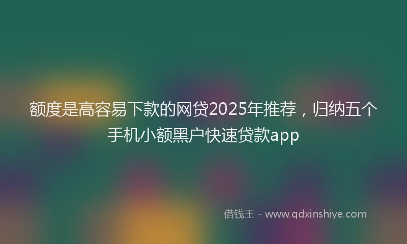 额度是高容易下款的网贷2025年推荐，归纳五个手机小额黑户快速贷款app