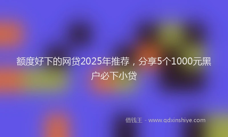 额度好下的网贷2025年推荐，分享5个1000元黑户必下小贷