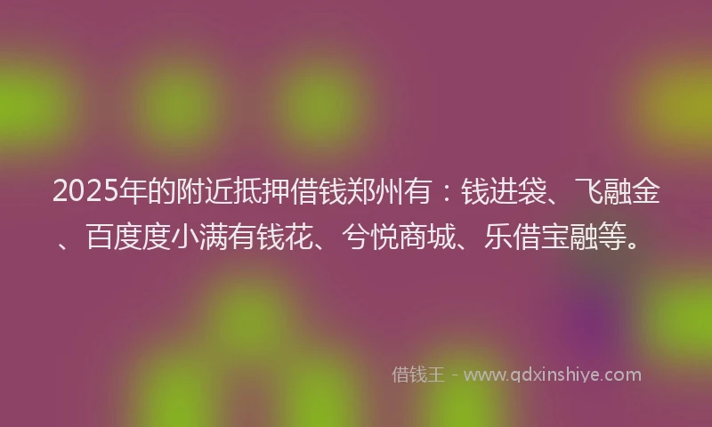 2025年的附近抵押借钱郑州有：钱进袋、飞融金、百度度小满有钱花、兮悦商城、乐借宝融等。