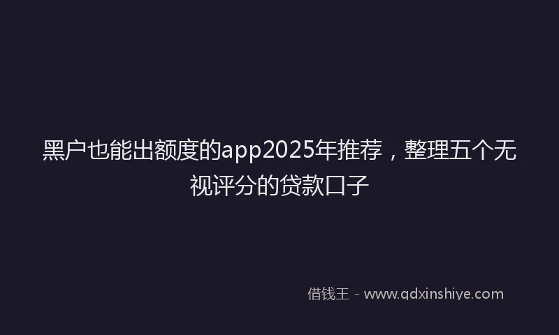 黑户也能出额度的app2025年推荐，整理五个无视评分的贷款口子