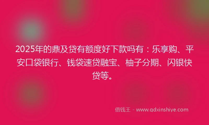 2025年的鼎及贷有额度好下款吗有：乐享购、平安口袋银行、钱袋速贷融宝、柚子分期、闪银快贷等。