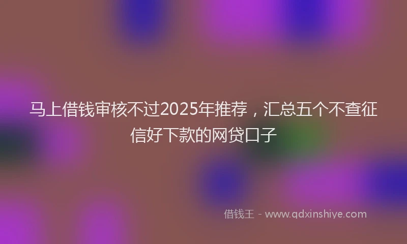 马上借钱审核不过2025年推荐，汇总五个不查征信好下款的网贷口子