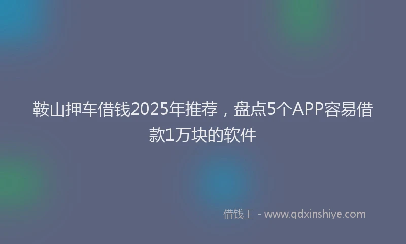 鞍山押车借钱2025年推荐，盘点5个APP容易借款1万块的软件