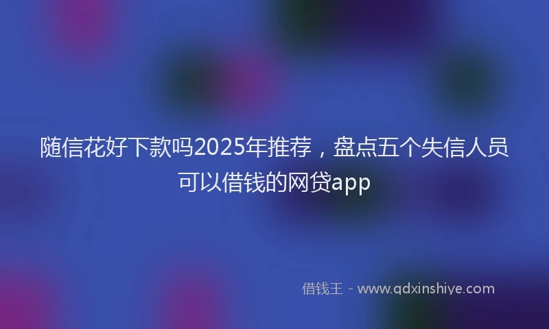 随信花好下款吗2025年推荐，盘点五个失信人员可以借钱的网贷app