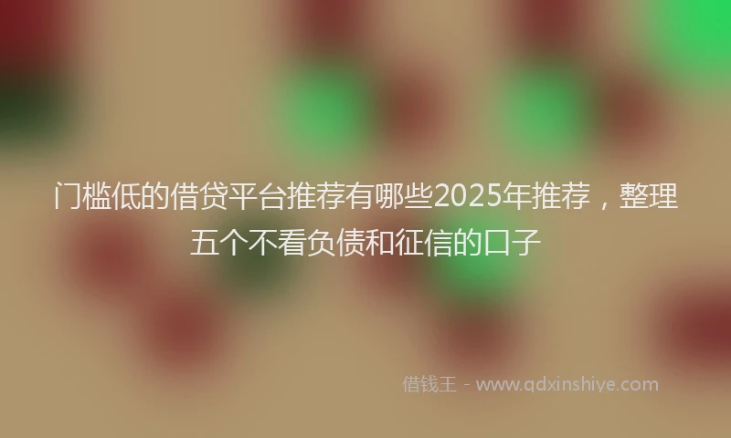 门槛低的借贷平台推荐有哪些2025年推荐，整理五个不看负债和征信的口子