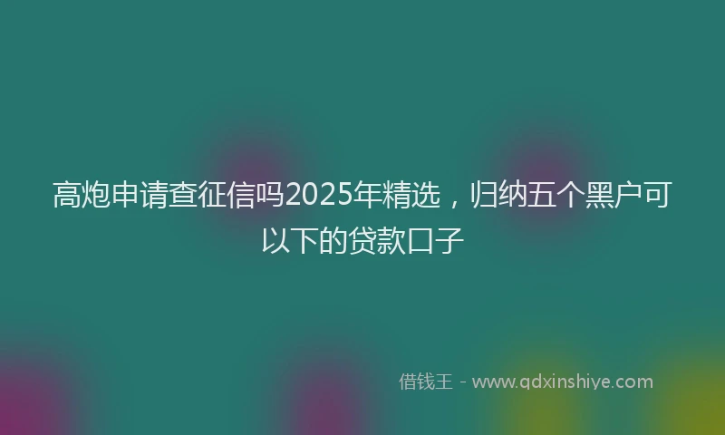 高炮申请查征信吗2025年精选，归纳五个黑户可以下的贷款口子