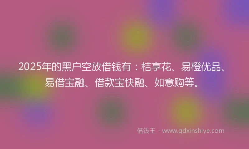 2025年的黑户空放借钱有：桔享花、易橙优品、易借宝融、借款宝快融、如意购等。