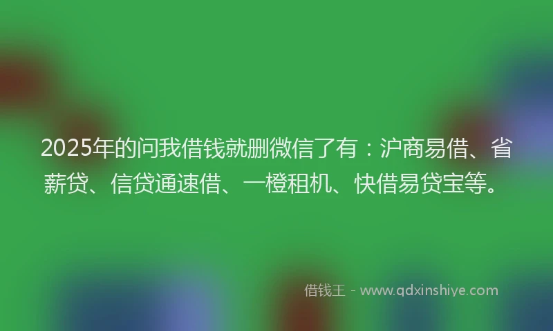 2025年的问我借钱就删微信了有：沪商易借、省薪贷、信贷通速借、一橙租机、快借易贷宝等。