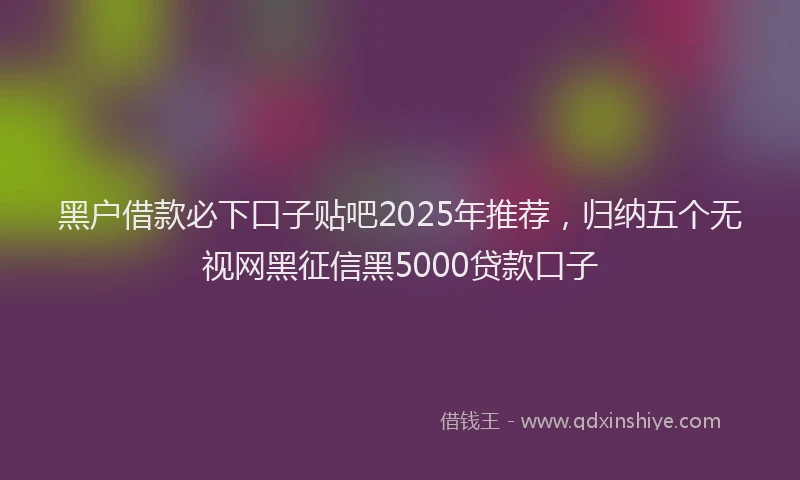 黑户借款必下口子贴吧2025年推荐，归纳五个无视网黑征信黑5000贷款口子