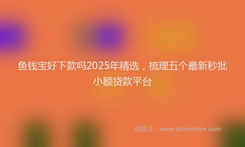 鱼钱宝好下款吗2025年精选，梳理五个最新秒批小额贷款平台