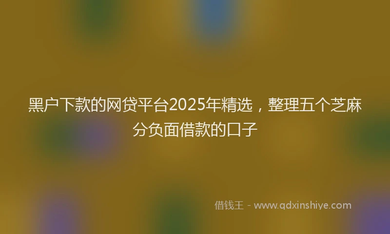 黑户下款的网贷平台2025年精选，整理五个芝麻分负面借款的口子