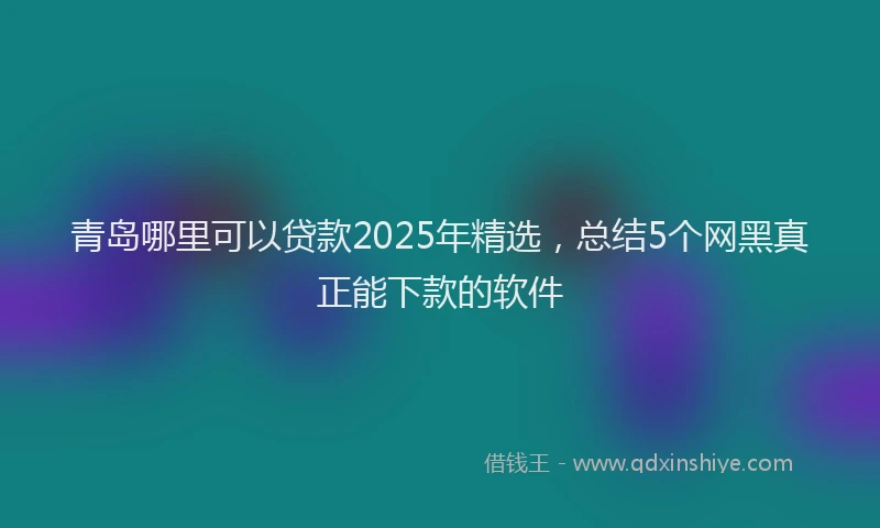 青岛哪里可以贷款2025年精选，总结5个网黑真正能下款的软件