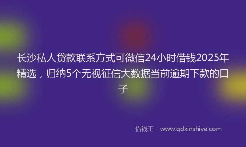 长沙私人贷款联系方式可微信24小时借钱2025年精选，归纳5个无视征信大数据当前逾期下款的口子