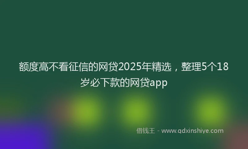 额度高不看征信的网贷2025年精选，整理5个18岁必下款的网贷app
