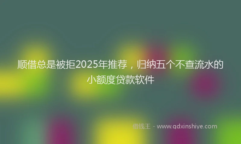 顺借总是被拒2025年推荐，归纳五个不查流水的小额度贷款软件