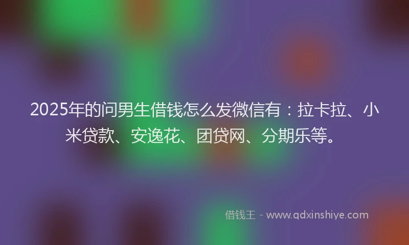 2025年的问男生借钱怎么发微信有：拉卡拉、小米贷款、安逸花、团贷网、分期乐等。