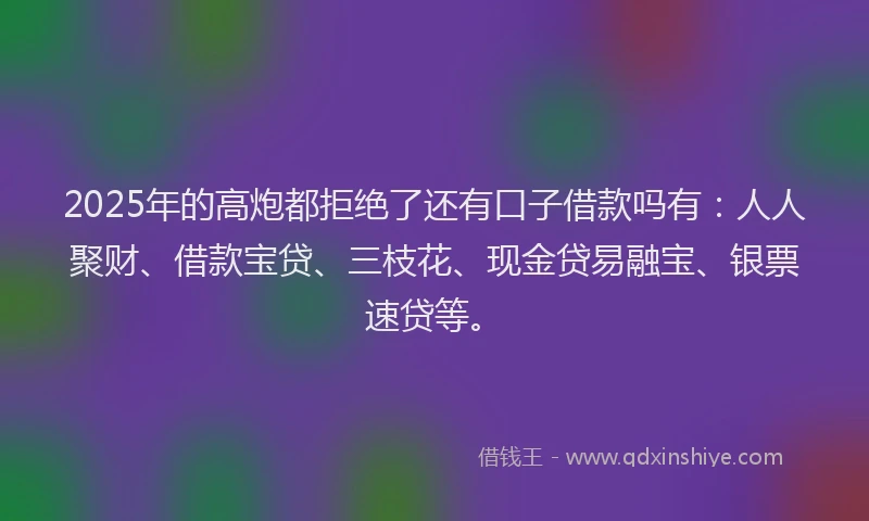2025年的高炮都拒绝了还有口子借款吗有：人人聚财、借款宝贷、三枝花、现金贷易融宝、银票速贷等。
