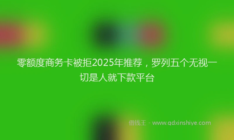 零额度商务卡被拒2025年推荐，罗列五个无视一切是人就下款平台