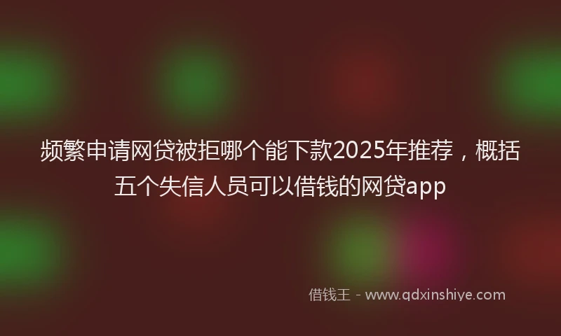 频繁申请网贷被拒哪个能下款2025年推荐，概括五个失信人员可以借钱的网贷app