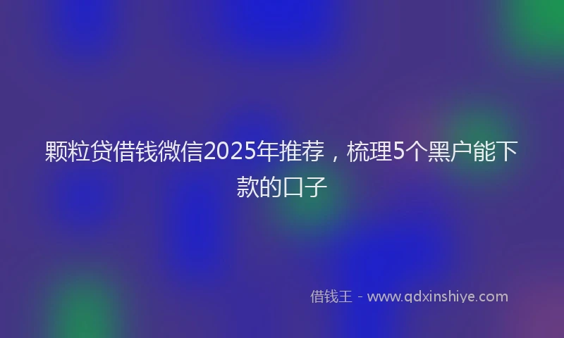 颗粒贷借钱微信2025年推荐，梳理5个黑户能下款的口子