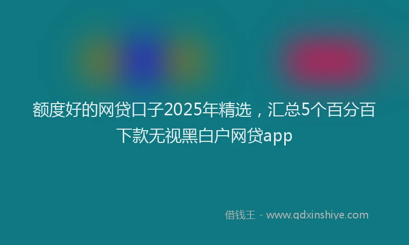 额度好的网贷口子2025年精选，汇总5个百分百下款无视黑白户网贷app