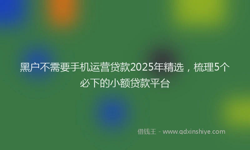 黑户不需要手机运营贷款2025年精选，梳理5个必下的小额贷款平台