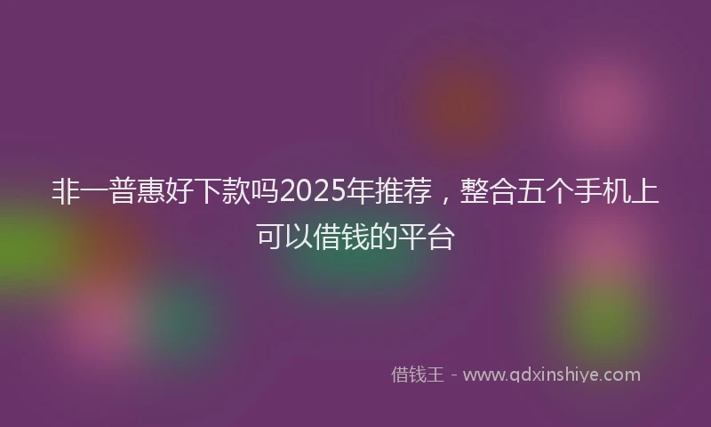 非一普惠好下款吗2025年推荐，整合五个手机上可以借钱的平台