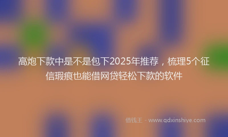 高炮下款中是不是包下2025年推荐，梳理5个征信瑕疵也能借网贷轻松下款的软件