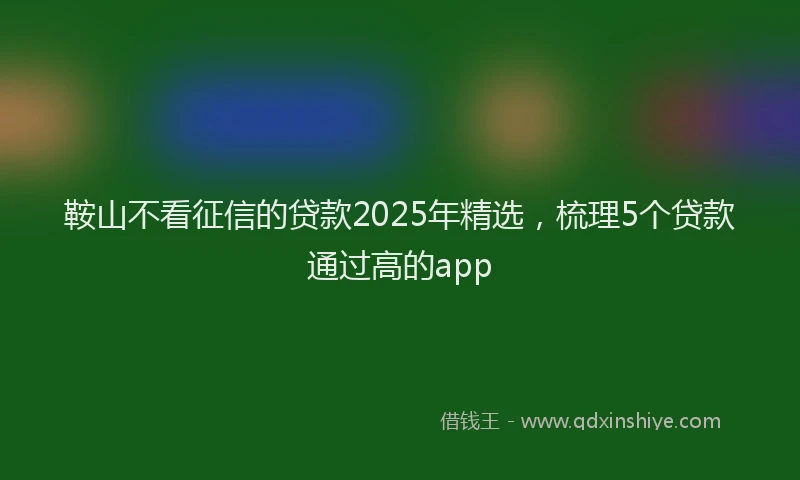 鞍山不看征信的贷款2025年精选，梳理5个贷款通过高的app