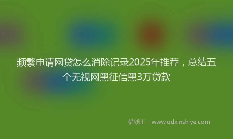 频繁申请网贷怎么消除记录2025年推荐，总结五个无视网黑征信黑3万贷款