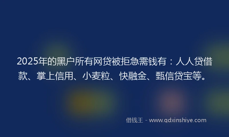 2025年的黑户所有网贷被拒急需钱有：人人贷借款、掌上信用、小麦粒、快融金、甄信贷宝等。