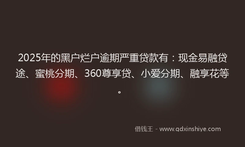 2025年的黑户烂户逾期严重贷款有：现金易融贷途、蜜桃分期、360尊享贷、小爱分期、融享花等。
