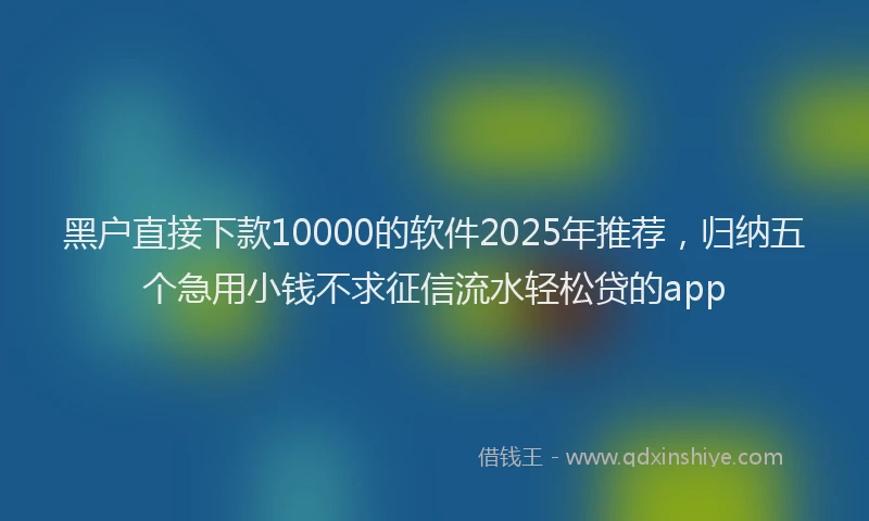黑户直接下款10000的软件2025年推荐，归纳五个急用小钱不求征信流水轻松贷的app