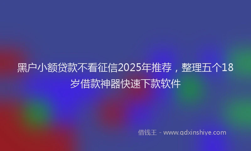 黑户小额贷款不看征信2025年推荐，整理五个18岁借款神器快速下款软件