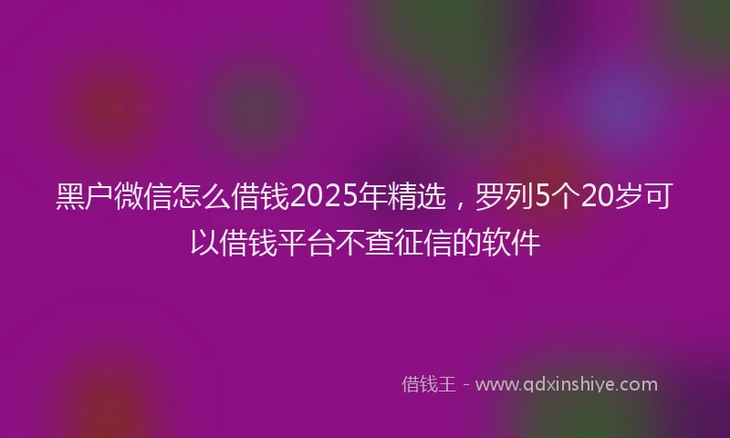 黑户微信怎么借钱2025年精选，罗列5个20岁可以借钱平台不查征信的软件