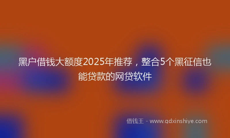 黑户借钱大额度2025年推荐，整合5个黑征信也能贷款的网贷软件