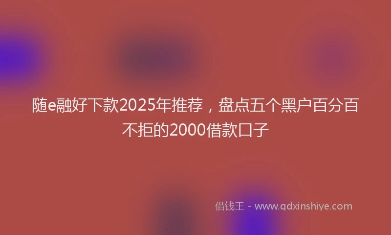 随e融好下款2025年推荐，盘点五个黑户百分百不拒的2000借款口子