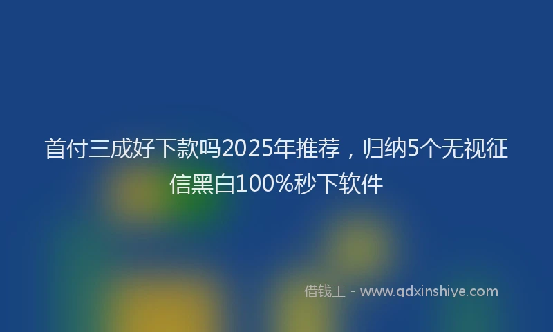首付三成好下款吗2025年推荐，归纳5个无视征信黑白100%秒下软件
