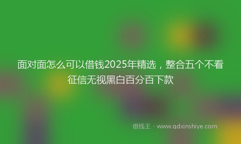 面对面怎么可以借钱2025年精选，整合五个不看征信无视黑白百分百下款