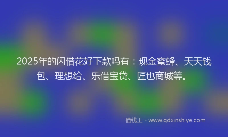 2025年的闪借花好下款吗有：现金蜜蜂、天天钱包、理想给、乐借宝贷、匠也商城等。