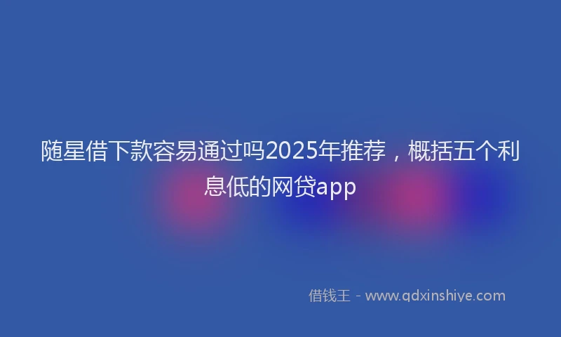 随星借下款容易通过吗2025年推荐，概括五个利息低的网贷app