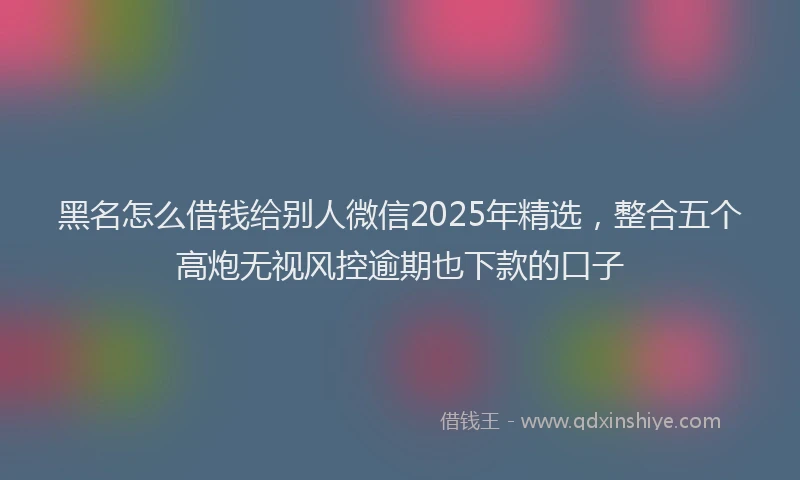 黑名怎么借钱给别人微信2025年精选，整合五个高炮无视风控逾期也下款的口子