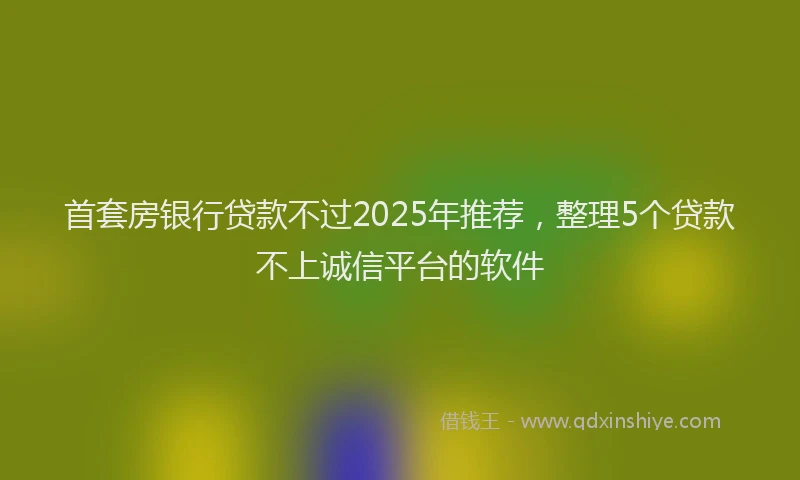 首套房银行贷款不过2025年推荐，整理5个贷款不上诚信平台的软件