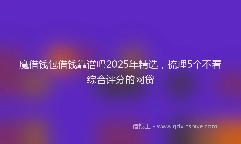 魔借钱包借钱靠谱吗2025年精选，梳理5个不看综合评分的网贷