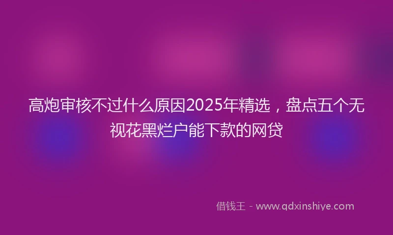 高炮审核不过什么原因2025年精选，盘点五个无视花黑烂户能下款的网贷