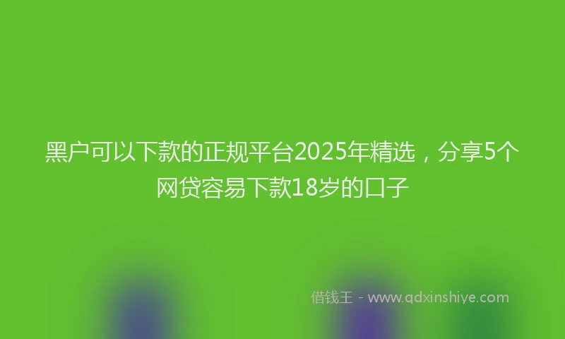黑户可以下款的正规平台2025年精选，分享5个网贷容易下款18岁的口子