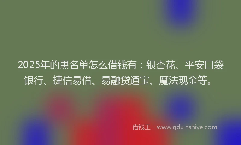 2025年的黒名单怎么借钱有：银杏花、平安口袋银行、捷信易借、易融贷通宝、魔法现金等。